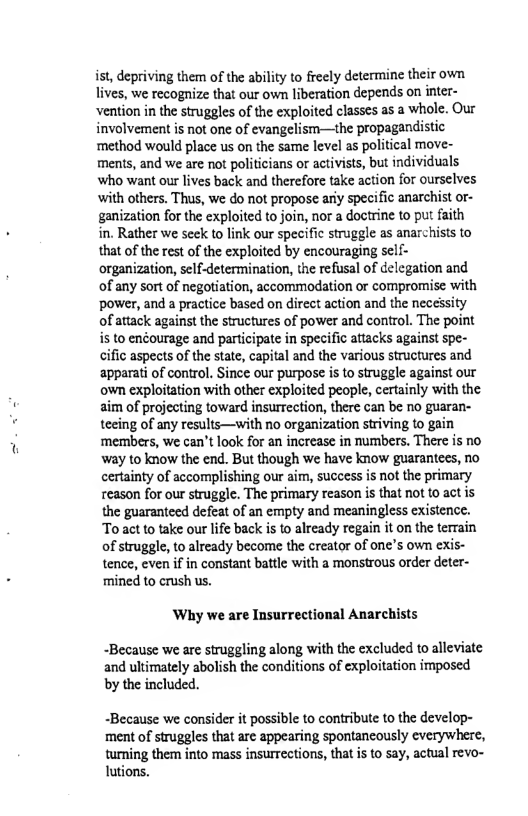 ist, depriving them of the ability to freely determine their own. lives, we recognize that our own liberation depends on inter- ‘vention in the struggles of the exploited classcs as a whole. Our involvement is not one of evangelism—the propagandistic ‘method would place us on the same level as political move- ments, and we are not politicians or activists, but individuals who want our lives back and therefore take action for ourselves with others, Thus, we do not propose ariy specific anarchist or- ganization for the exploited to join, nor a doctrine to put faith in. Rather we seek to link our specific struggle as anarchists to that of the rest of the exploited by encouraging self- organization, self-determination, the refusal of delcgation and of any sort of negotiation, accommodation or compromise with power, and a practice based on direct action and the necessity of attack against the structures of power and control. The point s to enéourage and participate in specific attacks against spe- cific aspects of the state, capital and the various structures and apparati of control. Since our purpose is to struggle against our own exploitation with other exploited people, certainly with the aim of projecting toward insurrection, there can be no guaran- teeing of any results—with no organization striving to gain ‘members, we can’t look for an increase in numbers. There is no way to know the end. But though we have know guarantees, no certainty of accomplishing our aim, success is not the primary reason for our struggle. The primary reason is that not 1o act is the guarantecd defeat of an empty and meaningless existence. To act o take our life back is to already regain it on the terrain of struggle, to already become the creator of one’s own exis- tence, even if in constant battle with a monstrous order deter- ‘mined to crush us.  Why we are Insurrectional Anarchists  -Because we are struggling along with the excluded to alleviate and ultimately abolish the conditions of exploitation imposed by the included.  “Because we consider it possible to contribute to the develop- ment of struggles that are appearing spontancously everywhere, tuming them into mass insurrections, that i to say, actual revo- utions. 